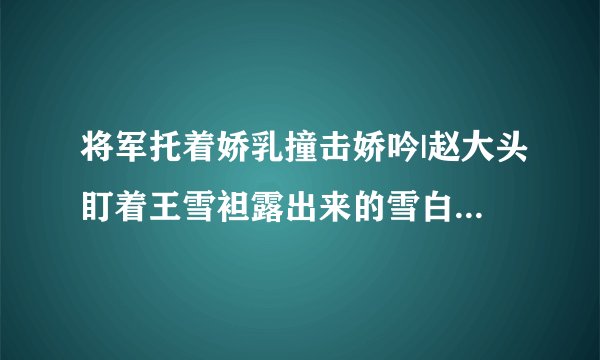 将军托着娇乳撞击娇吟|赵大头盯着王雪袒露出来的雪白-情感口述