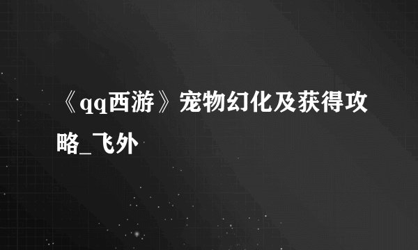 《qq西游》宠物幻化及获得攻略_飞外