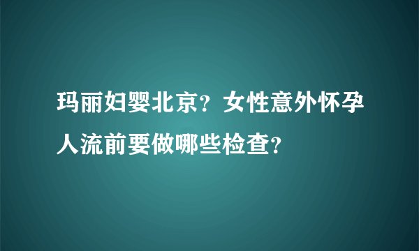 玛丽妇婴北京？女性意外怀孕人流前要做哪些检查？
