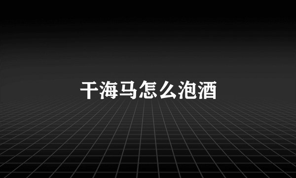 干海马怎么泡酒