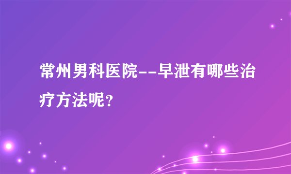 常州男科医院--早泄有哪些治疗方法呢?