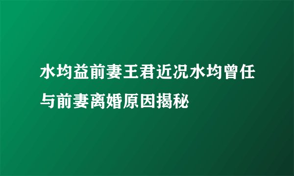 水均益前妻王君近况水均曾任与前妻离婚原因揭秘