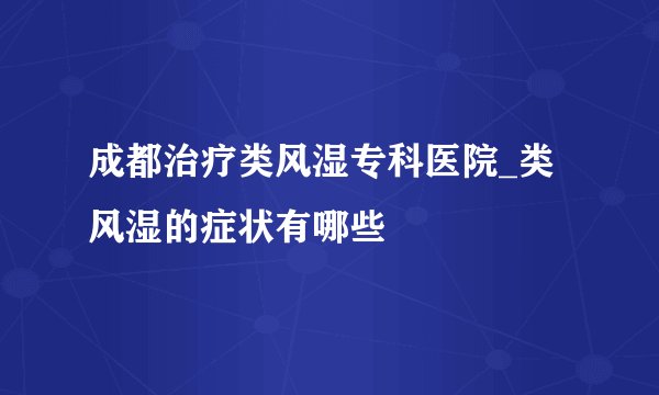 成都治疗类风湿专科医院_类风湿的症状有哪些
