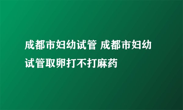 成都市妇幼试管 成都市妇幼试管取卵打不打麻药