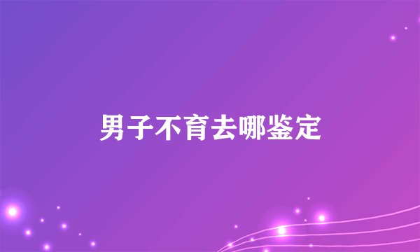 男子不育去哪鉴定