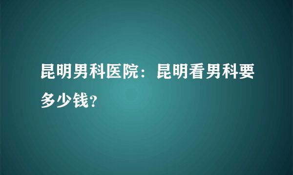 昆明男科医院：昆明看男科要多少钱？
