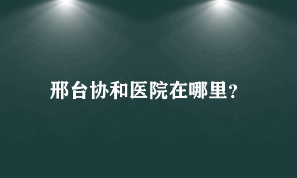 邢台协和医院在哪里？