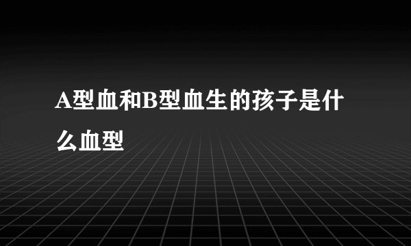 A型血和B型血生的孩子是什么血型