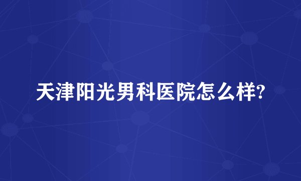 天津阳光男科医院怎么样?