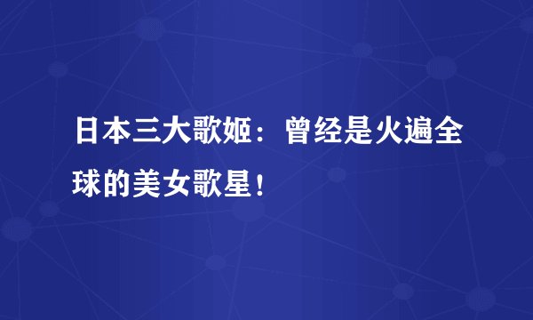 日本三大歌姬:曾经是火遍全球的美女歌星!