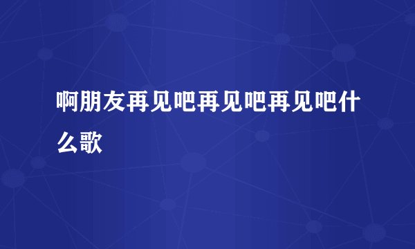 啊朋友再见吧再见吧再见吧什么歌