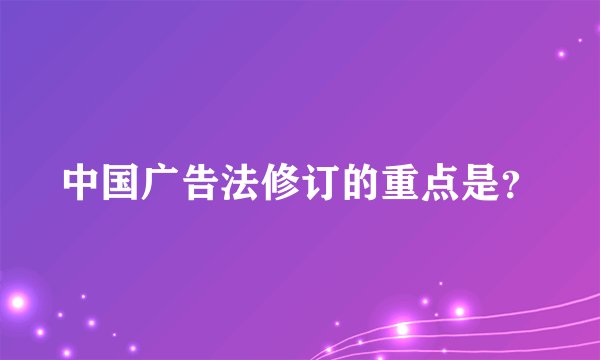 中国广告法修订的重点是?
