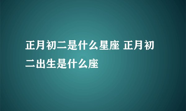 正月初二是什么星座 正月初二出生是什么座