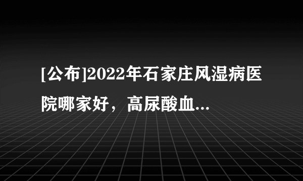 [公布]2022年石家庄风湿病医院哪家好，高尿酸血症与痛风是否需碱化尿液