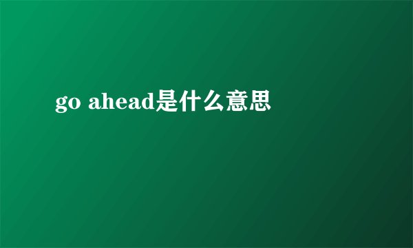 go ahead是什么意思