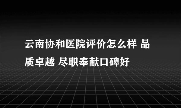 云南协和医院评价怎么样 品质卓越 尽职奉献口碑好