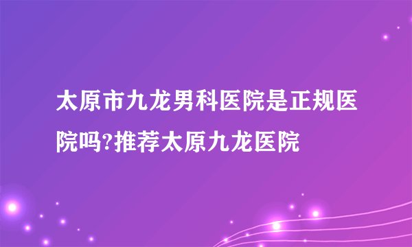 太原市九龙男科医院是正规医院吗?推荐太原九龙医院