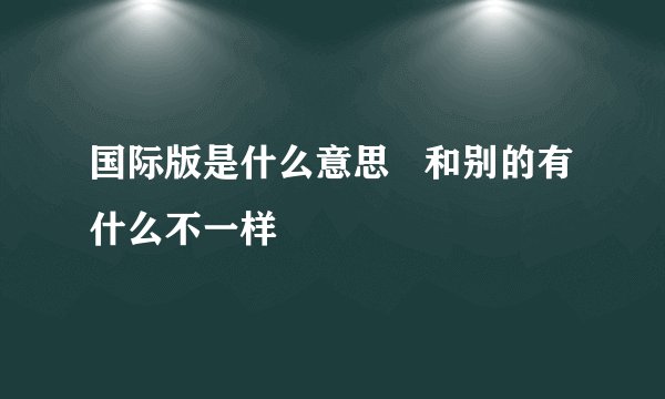国际版是什么意思   和别的有什么不一样