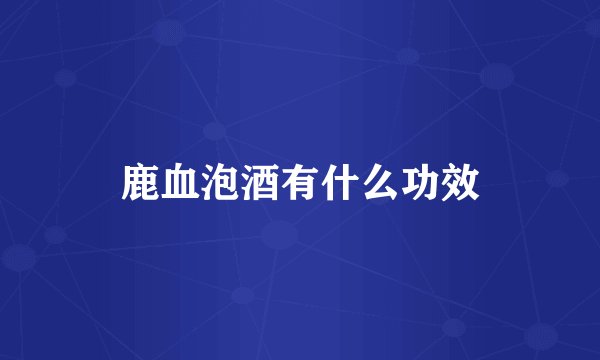 鹿血泡酒有什么功效