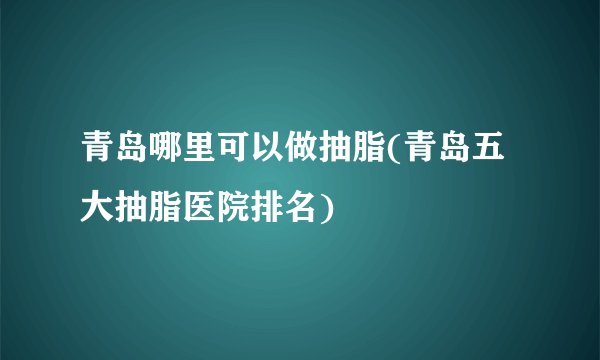 青岛哪里可以做抽脂(青岛五大抽脂医院排名)