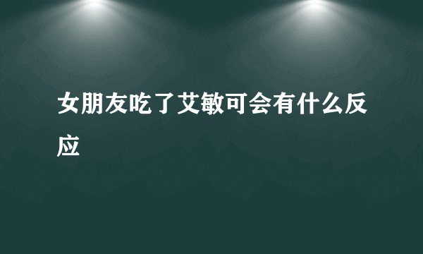 女朋友吃了艾敏可会有什么反应