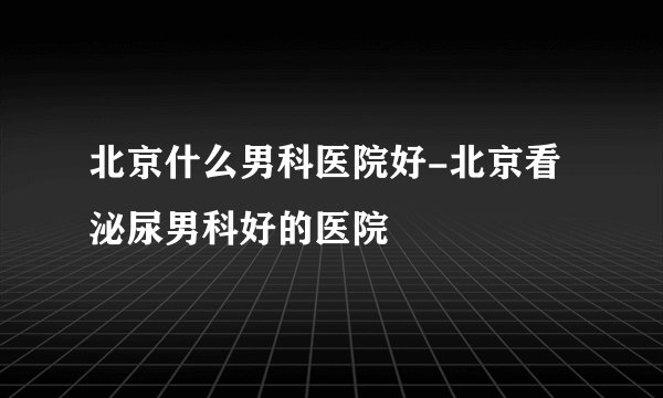 北京什么男科医院好-北京看泌尿男科好的医院