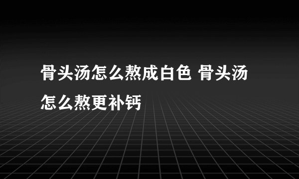 骨头汤怎么熬成白色 骨头汤怎么熬更补钙