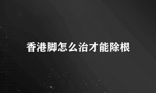 香港脚怎么治才能除根
