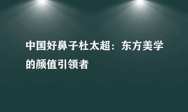 中国好鼻子杜太超：东方美学的颜值引领者
