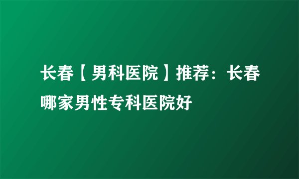 长春【男科医院】推荐：长春哪家男性专科医院好