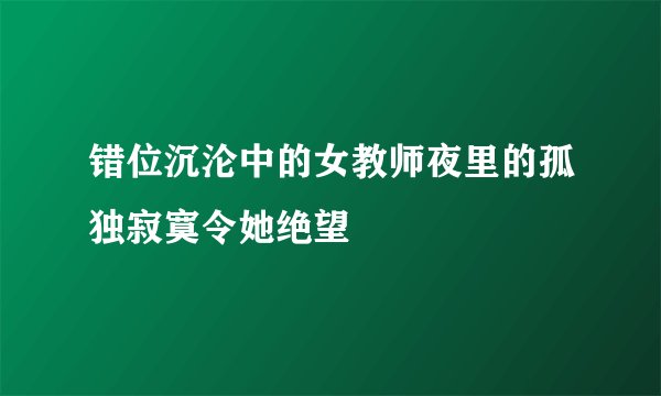 错位沉沦中的女教师夜里的孤独寂寞令她绝望