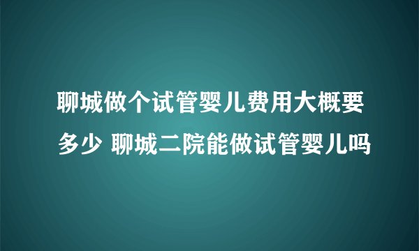 聊城做个试管婴儿费用大概要多少 聊城二院能做试管婴儿吗