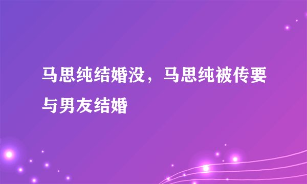 马思纯结婚没，马思纯被传要与男友结婚