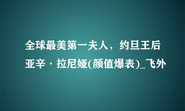 全球最美第一夫人,约旦王后亚辛·拉尼娅(颜值爆表)_飞外